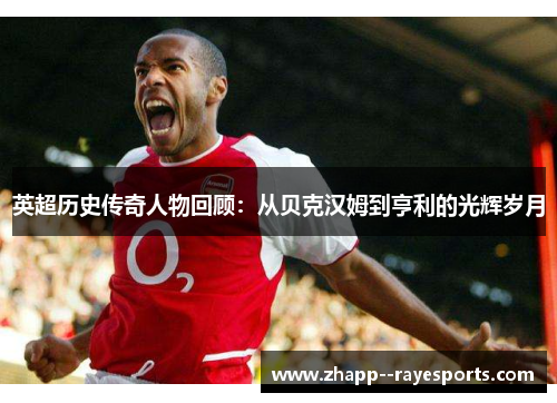 英超历史传奇人物回顾：从贝克汉姆到亨利的光辉岁月