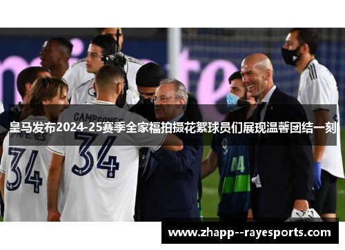 皇马发布2024-25赛季全家福拍摄花絮球员们展现温馨团结一刻